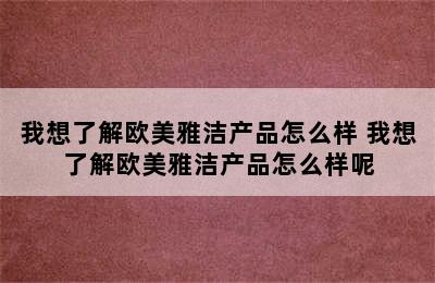 我想了解欧美雅洁产品怎么样 我想了解欧美雅洁产品怎么样呢